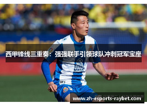 西甲锋线三重奏：强强联手引领球队冲刺冠军宝座
