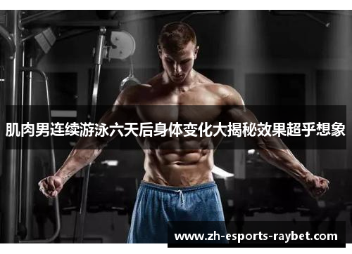 肌肉男连续游泳六天后身体变化大揭秘效果超乎想象