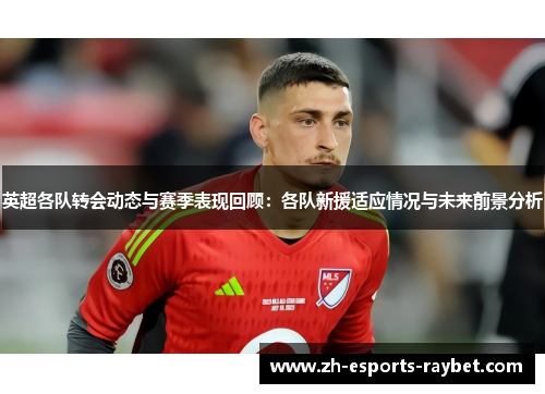 英超各队转会动态与赛季表现回顾:各队新援适应情况与未来前景分析 英超各队转会动态与赛季表现回顾:各队新援适应情况与未来前景分析