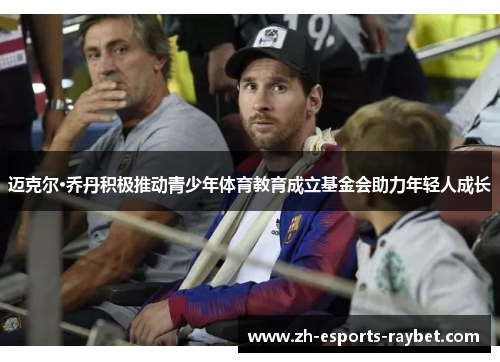 迈克尔·乔丹积极推动青少年体育教育成立基金会助力年轻人成长